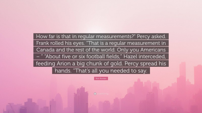 Rick Riordan Quote: “How far is that in regular measurements?” Percy asked. Frank rolled his eyes. “That is a regular measurement in Canada and the rest of the world. Only you Americans – ” “About five or six football fields,” Hazel interceded, feeding Arion a big chunk of gold. Percy spread his hands. “That’s all you needed to say.”