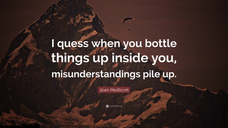 Joan Medlicott Quote: “I quess when you bottle things up inside you, misunderstandings pile up.”