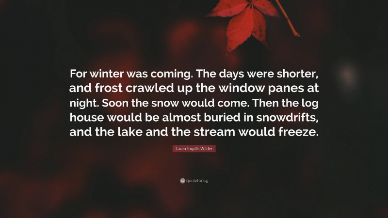 Laura Ingalls Wilder Quote: “For winter was coming. The days were shorter, and frost crawled up the window panes at night. Soon the snow would come. Then the log house would be almost buried in snowdrifts, and the lake and the stream would freeze.”