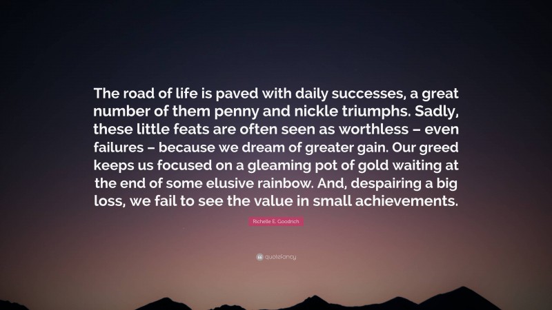 Richelle E. Goodrich Quote: “The road of life is paved with daily successes, a great number of them penny and nickle triumphs. Sadly, these little feats are often seen as worthless – even failures – because we dream of greater gain. Our greed keeps us focused on a gleaming pot of gold waiting at the end of some elusive rainbow. And, despairing a big loss, we fail to see the value in small achievements.”
