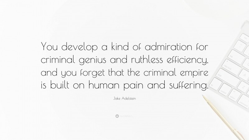 Jake Adelstein Quote: “You develop a kind of admiration for criminal genius and ruthless efficiency, and you forget that the criminal empire is built on human pain and suffering.”