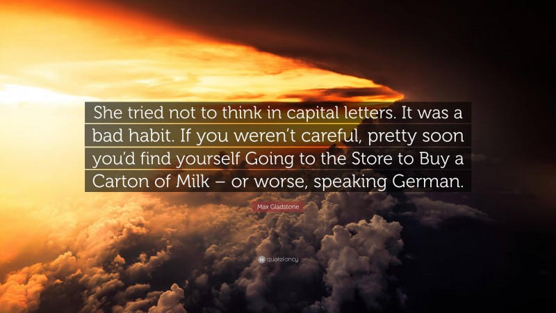 Max Gladstone Quote: “She tried not to think in capital letters. It was a bad habit. If you weren’t careful, pretty soon you’d find yourself Going to the Store to Buy a Carton of Milk – or worse, speaking German.”