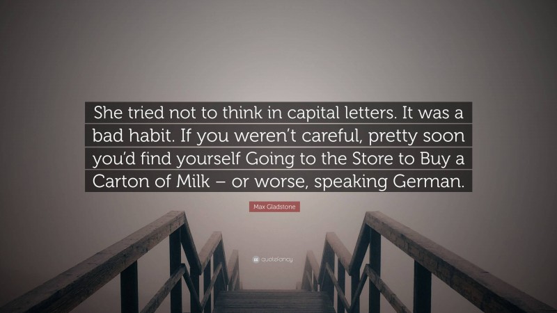 Max Gladstone Quote: “She tried not to think in capital letters. It was a bad habit. If you weren’t careful, pretty soon you’d find yourself Going to the Store to Buy a Carton of Milk – or worse, speaking German.”