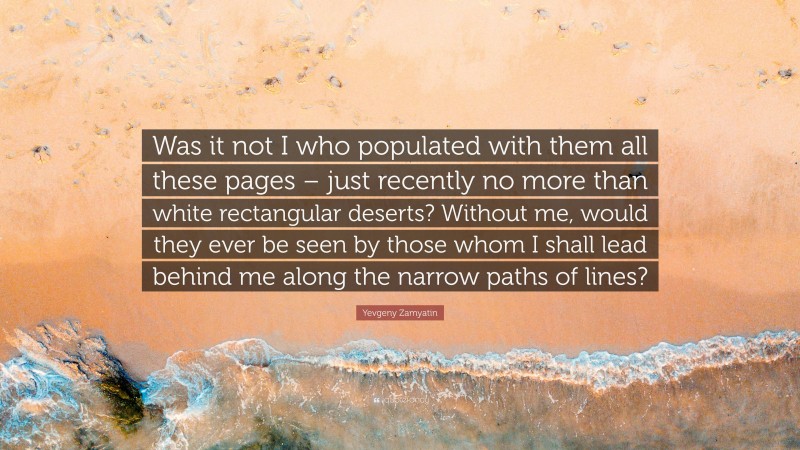 Yevgeny Zamyatin Quote: “Was it not I who populated with them all these pages – just recently no more than white rectangular deserts? Without me, would they ever be seen by those whom I shall lead behind me along the narrow paths of lines?”