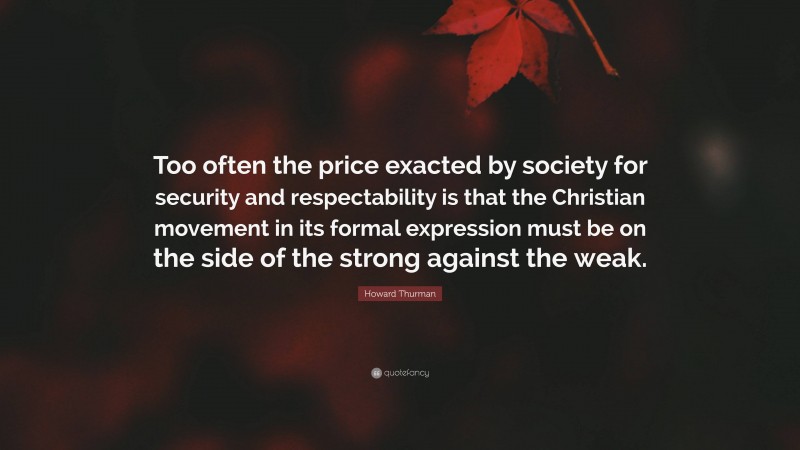 Howard Thurman Quote: “Too often the price exacted by society for security and respectability is that the Christian movement in its formal expression must be on the side of the strong against the weak.”