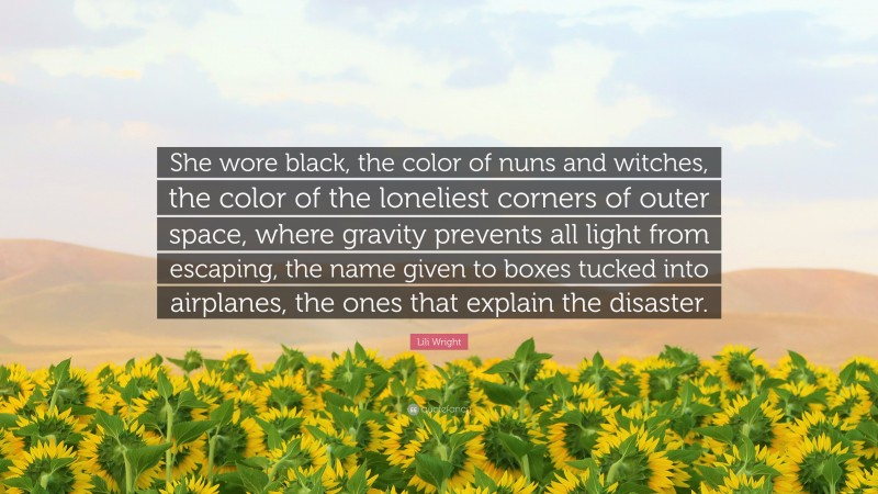 Lili Wright Quote: “She wore black, the color of nuns and witches, the color of the loneliest corners of outer space, where gravity prevents all light from escaping, the name given to boxes tucked into airplanes, the ones that explain the disaster.”