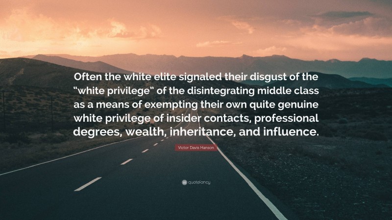 Victor Davis Hanson Quote: “Often the white elite signaled their disgust of the “white privilege” of the disintegrating middle class as a means of exempting their own quite genuine white privilege of insider contacts, professional degrees, wealth, inheritance, and influence.”