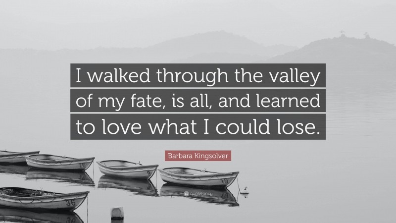 Barbara Kingsolver Quote: “I walked through the valley of my fate, is all, and learned to love what I could lose.”