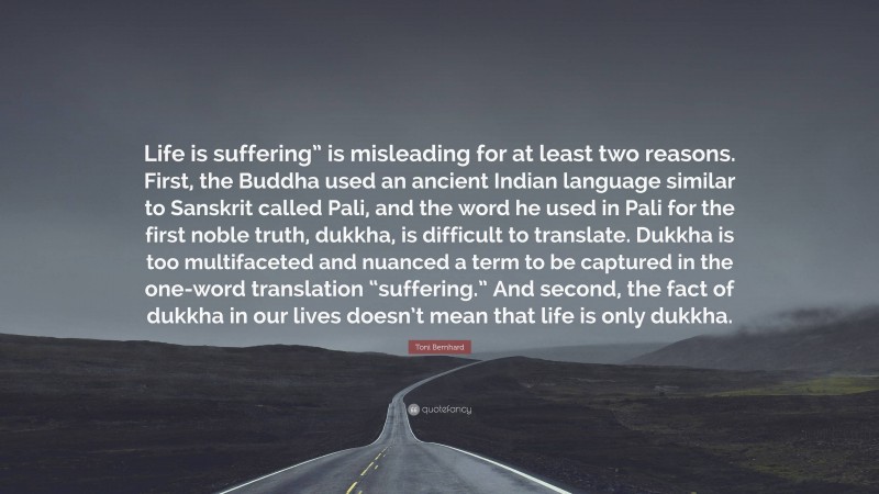 Toni Bernhard Quote: “Life is suffering” is misleading for at least two reasons. First, the Buddha used an ancient Indian language similar to Sanskrit called Pali, and the word he used in Pali for the first noble truth, dukkha, is difficult to translate. Dukkha is too multifaceted and nuanced a term to be captured in the one-word translation “suffering.” And second, the fact of dukkha in our lives doesn’t mean that life is only dukkha.”