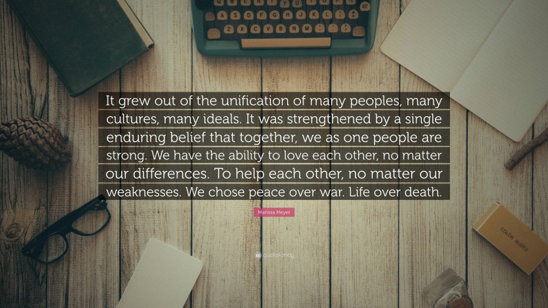Marissa Meyer Quote: “It grew out of the unification of many peoples, many cultures, many ideals. It was strengthened by a single enduring belief that together, we as one people are strong. We have the ability to love each other, no matter our differences. To help each other, no matter our weaknesses. We chose peace over war. Life over death.”