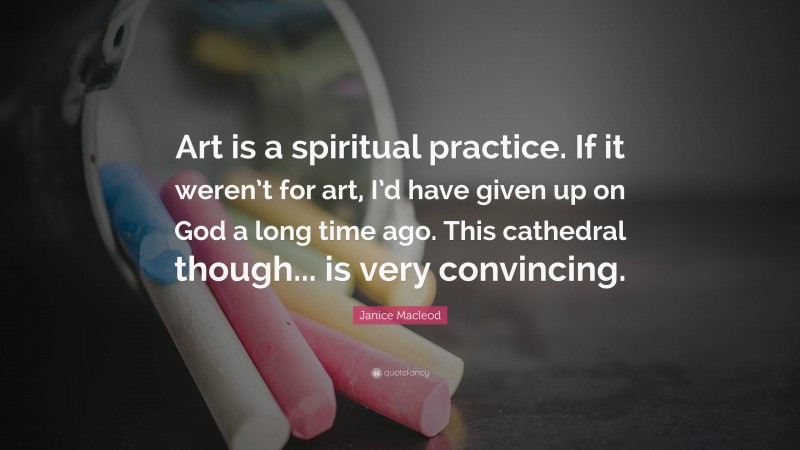 Janice Macleod Quote: “Art is a spiritual practice. If it weren’t for art, I’d have given up on God a long time ago. This cathedral though... is very convincing.”