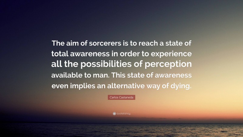 Carlos Castaneda Quote: “The aim of sorcerers is to reach a state of total awareness in order to experience all the possibilities of perception available to man. This state of awareness even implies an alternative way of dying.”