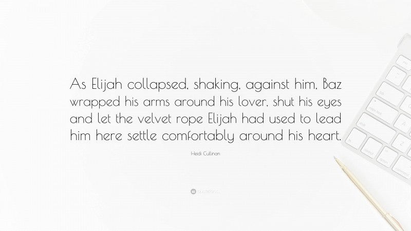 Heidi Cullinan Quote: “As Elijah collapsed, shaking, against him, Baz wrapped his arms around his lover, shut his eyes and let the velvet rope Elijah had used to lead him here settle comfortably around his heart.”