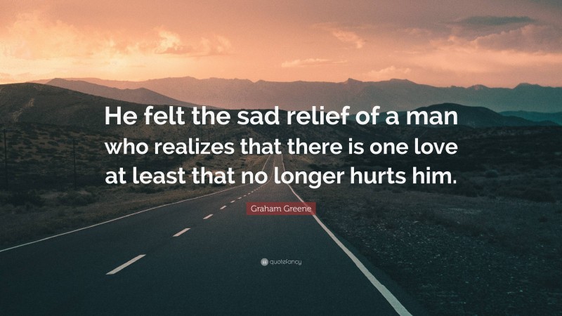 Graham Greene Quote: “He felt the sad relief of a man who realizes that there is one love at least that no longer hurts him.”