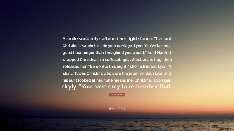 Julie Garwood Quote: “A smile suddenly softened her rigid stance. “I’ve put Christina’s satchel inside your carriage, Lyon. You’ve lasted a good hour longer than I imagined you would.” Aunt Harriett wrapped Christina in a suffocatingly affectionate hug, then released her. “Be gentle this night,” she instructed Lyon. “I shall.” It was Christina who gave the promise. Both Lyon and his aunt looked at her. “She means me, Christina,” Lyon said dryly. “You have only to remember that.”