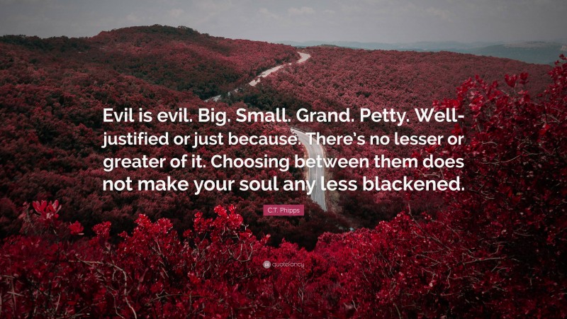 C.T. Phipps Quote: “Evil is evil. Big. Small. Grand. Petty. Well-justified or just because. There’s no lesser or greater of it. Choosing between them does not make your soul any less blackened.”