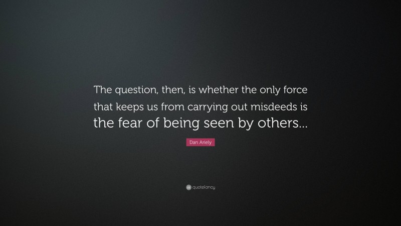 Dan Ariely Quote: “The question, then, is whether the only force that keeps us from carrying out misdeeds is the fear of being seen by others...”