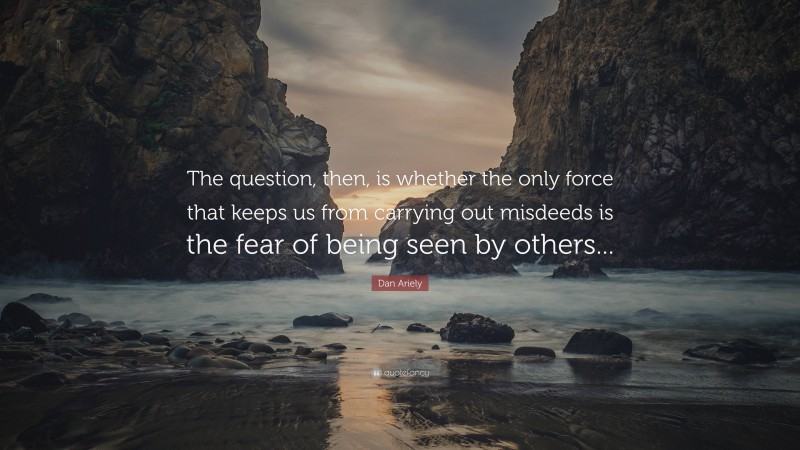 Dan Ariely Quote: “The question, then, is whether the only force that keeps us from carrying out misdeeds is the fear of being seen by others...”