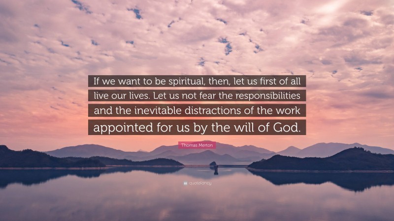 Thomas Merton Quote: “If we want to be spiritual, then, let us first of all live our lives. Let us not fear the responsibilities and the inevitable distractions of the work appointed for us by the will of God.”