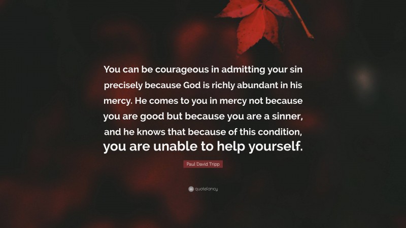 Paul David Tripp Quote: “You can be courageous in admitting your sin precisely because God is richly abundant in his mercy. He comes to you in mercy not because you are good but because you are a sinner, and he knows that because of this condition, you are unable to help yourself.”