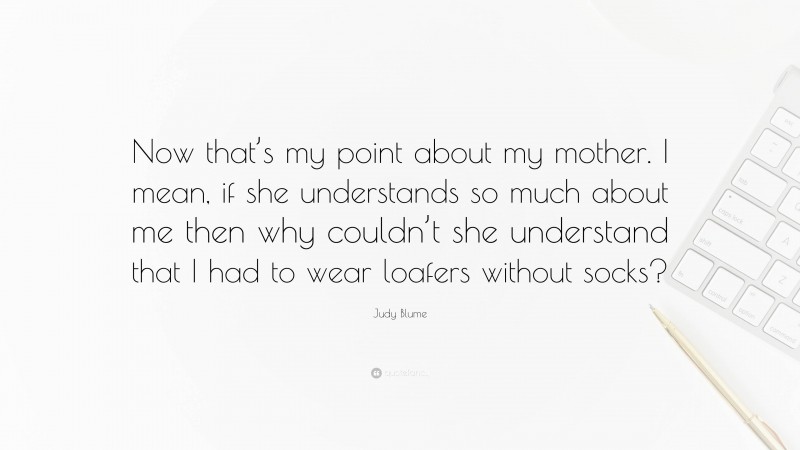 Judy Blume Quote: “Now that’s my point about my mother. I mean, if she understands so much about me then why couldn’t she understand that I had to wear loafers without socks?”