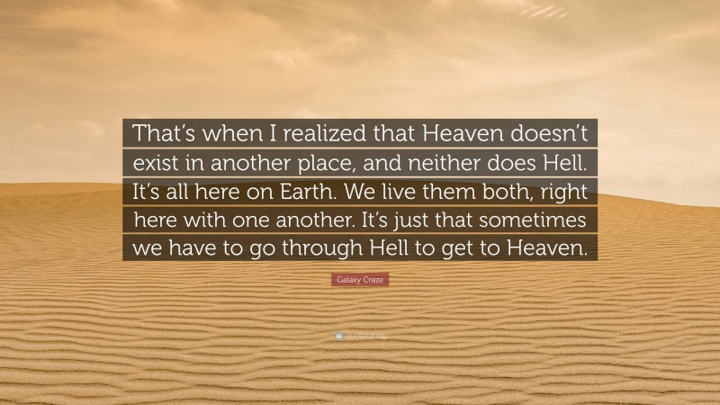 Galaxy Craze Quote: “That’s when I realized that Heaven doesn’t exist in another place, and neither does Hell. It’s all here on Earth. We live them both, right here with one another. It’s just that sometimes we have to go through Hell to get to Heaven.”