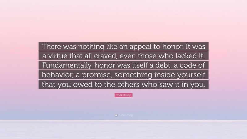 Tom Clancy Quote: “There was nothing like an appeal to honor. It was a virtue that all craved, even those who lacked it. Fundamentally, honor was itself a debt, a code of behavior, a promise, something inside yourself that you owed to the others who saw it in you.”