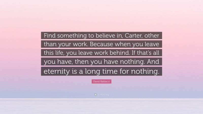 David Baldacci Quote: “Find something to believe in, Carter, other than your work. Because when you leave this life, you leave work behind. If that’s all you have, then you have nothing. And eternity is a long time for nothing.”