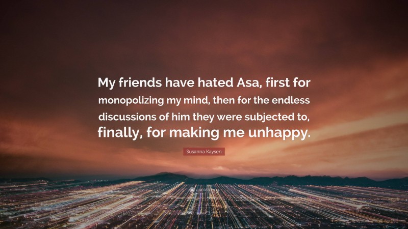 Susanna Kaysen Quote: “My friends have hated Asa, first for monopolizing my mind, then for the endless discussions of him they were subjected to, finally, for making me unhappy.”