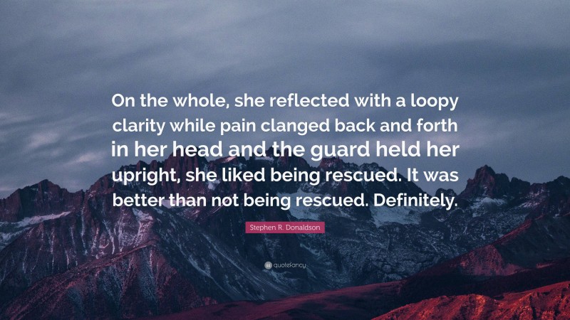 Stephen R. Donaldson Quote: “On the whole, she reflected with a loopy clarity while pain clanged back and forth in her head and the guard held her upright, she liked being rescued. It was better than not being rescued. Definitely.”