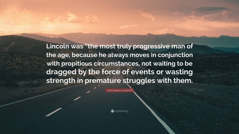 Doris Kearns Goodwin Quote: “Lincoln was “the most truly progressive man of the age, because he always moves in conjunction with propitious circumstances, not waiting to be dragged by the force of events or wasting strength in premature struggles with them.”