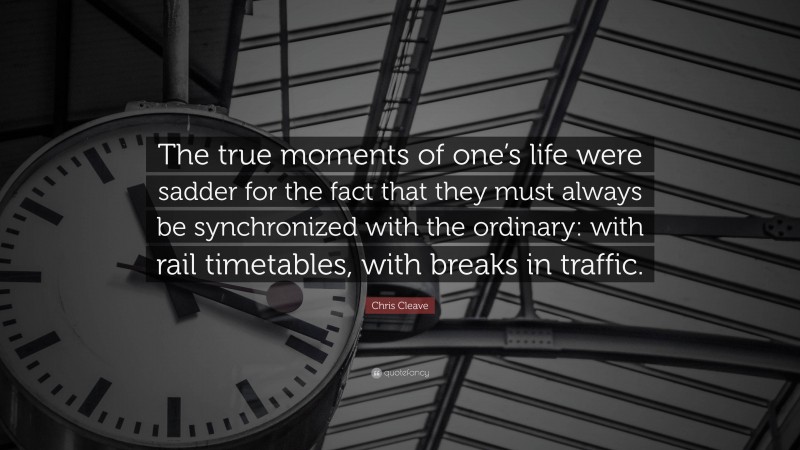 Chris Cleave Quote: “The true moments of one’s life were sadder for the fact that they must always be synchronized with the ordinary: with rail timetables, with breaks in traffic.”