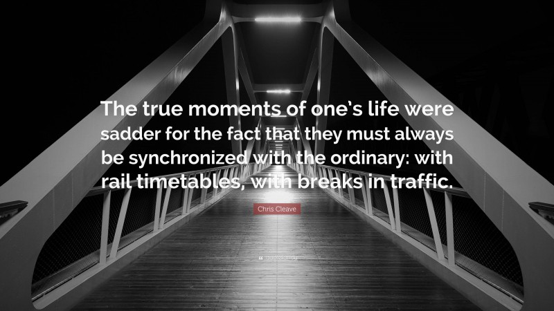 Chris Cleave Quote: “The true moments of one’s life were sadder for the fact that they must always be synchronized with the ordinary: with rail timetables, with breaks in traffic.”