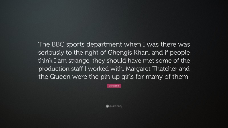 David Icke Quote: “The BBC sports department when I was there was seriously to the right of Ghengis Khan, and if people think I am strange, they should have met some of the production staff I worked with. Margaret Thatcher and the Queen were the pin up girls for many of them.”
