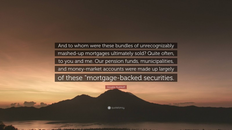Douglas Rushkoff Quote: “And to whom were these bundles of unrecognizably mashed-up mortgages ultimately sold? Quite often, to you and me. Our pension funds, municipalities, and money-market accounts were made up largely of these “mortgage-backed securities.”