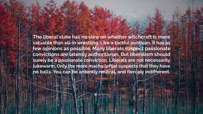 Terry Eagleton Quote: “The liberal state has no view on whether witchcraft is more valuable than all-in wrestling. Like a tactful publican, it has as few opinions as possible. Many liberals suspect passionate convictions are latently authoritarian. But liberalism should surely be a passionate conviction. Liberals are not necessarily lukewarm. Only the more macho leftist suspects that they have no balls. You can be ardently neutral, and fiercely indifferent.”