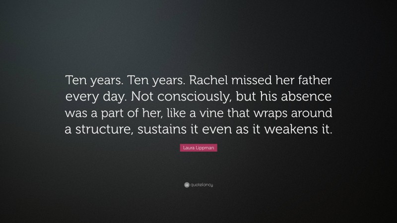 Laura Lippman Quote: “Ten years. Ten years. Rachel missed her father every day. Not consciously, but his absence was a part of her, like a vine that wraps around a structure, sustains it even as it weakens it.”