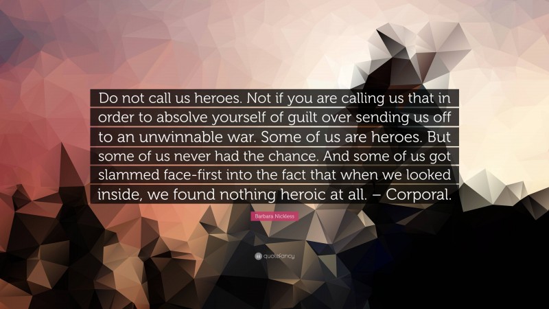 Barbara Nickless Quote: “Do not call us heroes. Not if you are calling us that in order to absolve yourself of guilt over sending us off to an unwinnable war. Some of us are heroes. But some of us never had the chance. And some of us got slammed face-first into the fact that when we looked inside, we found nothing heroic at all. – Corporal.”