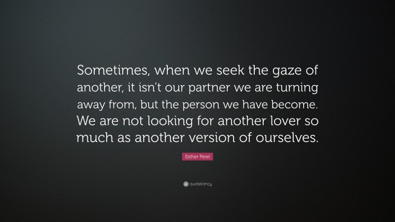 Esther Perel Quote: “Sometimes, when we seek the gaze of another, it isn’t our partner we are turning away from, but the person we have become. We are not looking for another lover so much as another version of ourselves.”