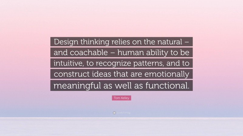 Tom Kelley Quote: “Design thinking relies on the natural – and coachable – human ability to be intuitive, to recognize patterns, and to construct ideas that are emotionally meaningful as well as functional.”