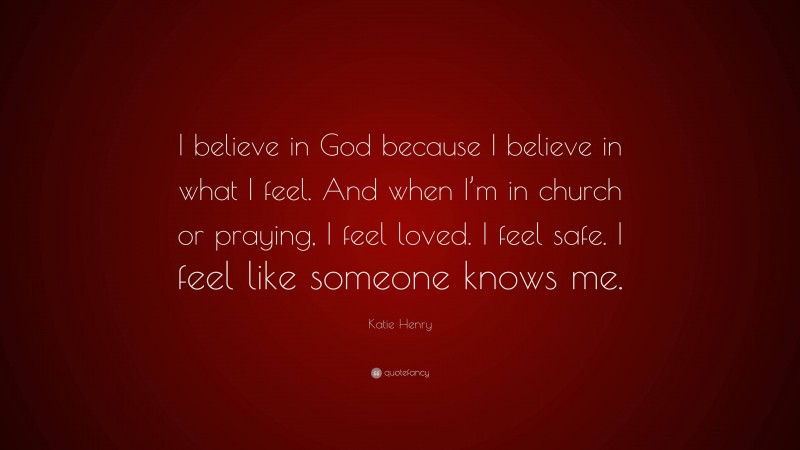 Katie Henry Quote: “I believe in God because I believe in what I feel. And when I’m in church or praying, I feel loved. I feel safe. I feel like someone knows me.”