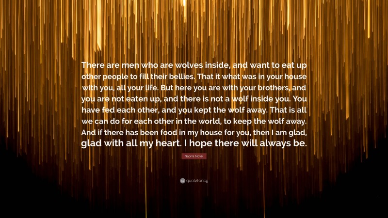 Naomi Novik Quote: “There are men who are wolves inside, and want to eat up other people to fill their bellies. That it what was in your house with you, all your life. But here you are with your brothers, and you are not eaten up, and there is not a wolf inside you. You have fed each other, and you kept the wolf away. That is all we can do for each other in the world, to keep the wolf away. And if there has been food in my house for you, then I am glad, glad with all my heart. I hope there will always be.”