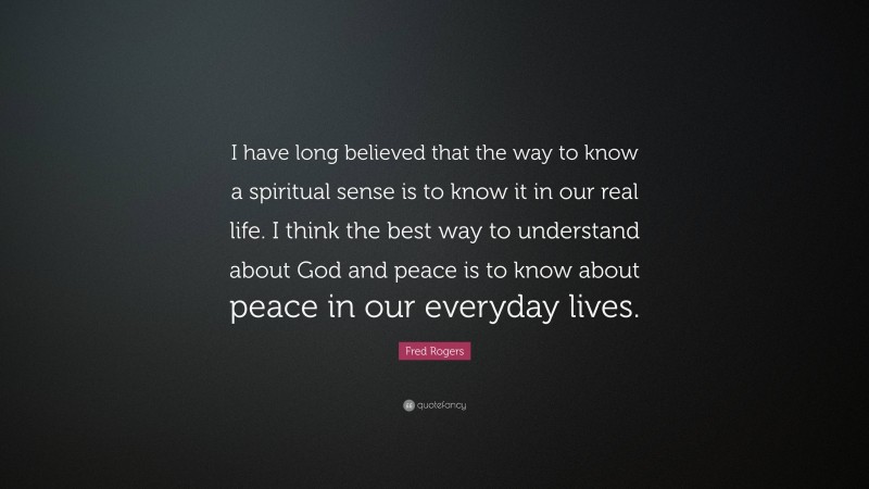 Fred Rogers Quote: “I have long believed that the way to know a spiritual sense is to know it in our real life. I think the best way to understand about God and peace is to know about peace in our everyday lives.”