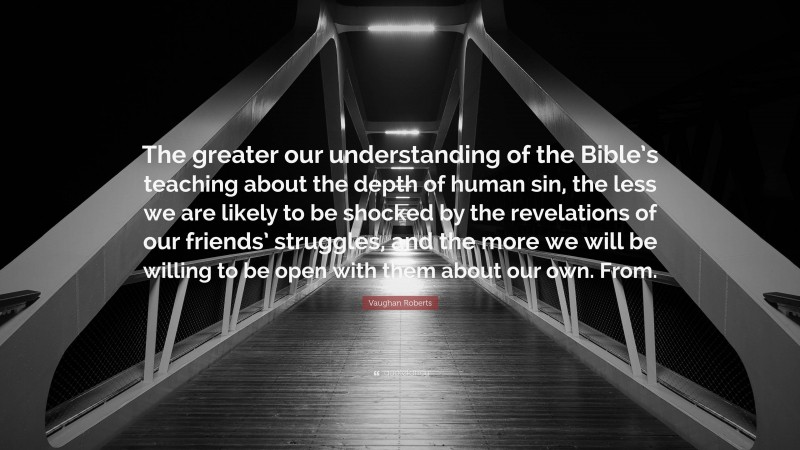 Vaughan Roberts Quote: “The greater our understanding of the Bible’s teaching about the depth of human sin, the less we are likely to be shocked by the revelations of our friends’ struggles, and the more we will be willing to be open with them about our own. From.”
