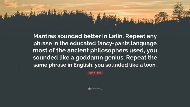 Tarryn Fisher Quote: “Mantras sounded better in Latin. Repeat any phrase in the educated fancy-pants language most of the ancient philosophers used, you sounded like a goddamn genius. Repeat the same phrase in English, you sounded like a loon.”