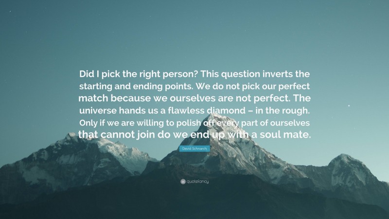 David Schnarch Quote: “Did I pick the right person? This question inverts the starting and ending points. We do not pick our perfect match because we ourselves are not perfect. The universe hands us a flawless diamond – in the rough. Only if we are willing to polish off every part of ourselves that cannot join do we end up with a soul mate.”