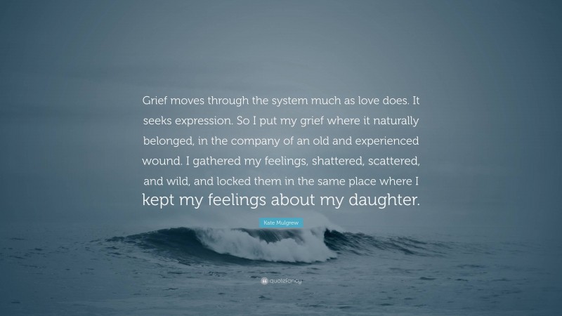 Kate Mulgrew Quote: “Grief moves through the system much as love does. It seeks expression. So I put my grief where it naturally belonged, in the company of an old and experienced wound. I gathered my feelings, shattered, scattered, and wild, and locked them in the same place where I kept my feelings about my daughter.”