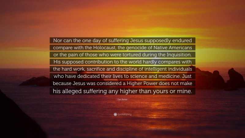 Dan Barker Quote: “Nor can the one day of suffering Jesus supposedly endured compare with the Holocaust, the genocide of Native Americans or the pain of those who were tortured during the Inquisition. His supposed contribution to the world hardly compares with the hard work, sacrifice and discipline of intelligent individuals who have dedicated their lives to science and medicine. Just because Jesus was considered a Higher Power does not make his alleged suffering any higher than yours or mine.”