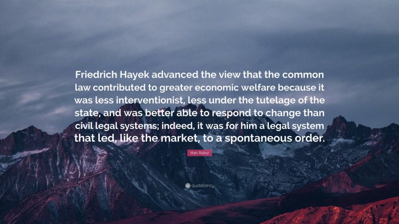 Matt Ridley Quote: “Friedrich Hayek advanced the view that the common law contributed to greater economic welfare because it was less interventionist, less under the tutelage of the state, and was better able to respond to change than civil legal systems; indeed, it was for him a legal system that led, like the market, to a spontaneous order.”