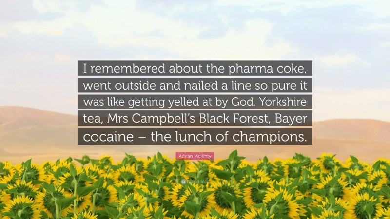 Adrian McKinty Quote: “I remembered about the pharma coke, went outside and nailed a line so pure it was like getting yelled at by God. Yorkshire tea, Mrs Campbell’s Black Forest, Bayer cocaine – the lunch of champions.”